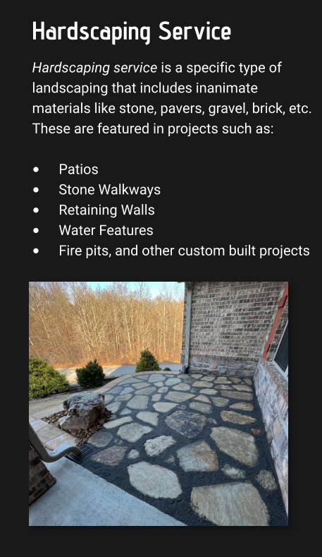 Hardscaping Service Hardscaping service is a specific type of landscaping that includes inanimate materials like stone, pavers, gravel, brick, etc. These are featured in projects such as:  •	Patios •	Stone Walkways •	Retaining Walls •	Water Features •	Fire pits, and other custom built projects