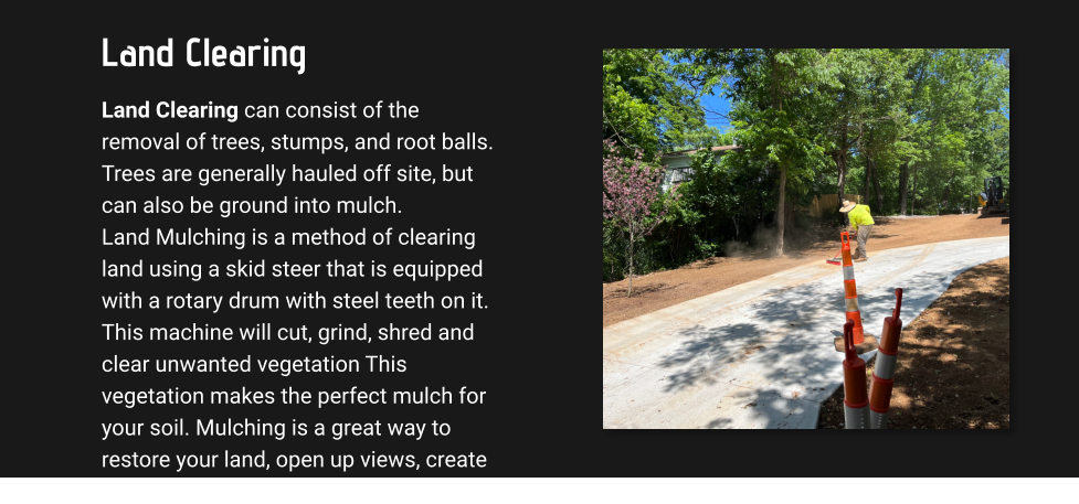 Land Clearing Land Clearing can consist of the removal of trees, stumps, and root balls. Trees are generally hauled off site, but can also be ground into mulch.  Land Mulching is a method of clearing land using a skid steer that is equipped with a rotary drum with steel teeth on it. This machine will cut, grind, shred and clear unwanted vegetation This vegetation makes the perfect mulch for your soil. Mulching is a great way to restore your land, open up views, create trails, and other clearing options.